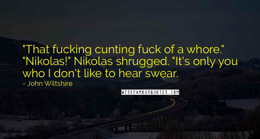 John Wiltshire Quotes: "That fucking cunting fuck of a whore." "Nikolas!" Nikolas shrugged. "It's only you who I don't like to hear swear.