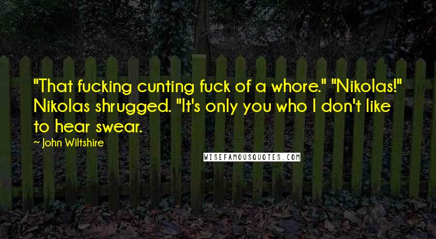 John Wiltshire Quotes: "That fucking cunting fuck of a whore." "Nikolas!" Nikolas shrugged. "It's only you who I don't like to hear swear.