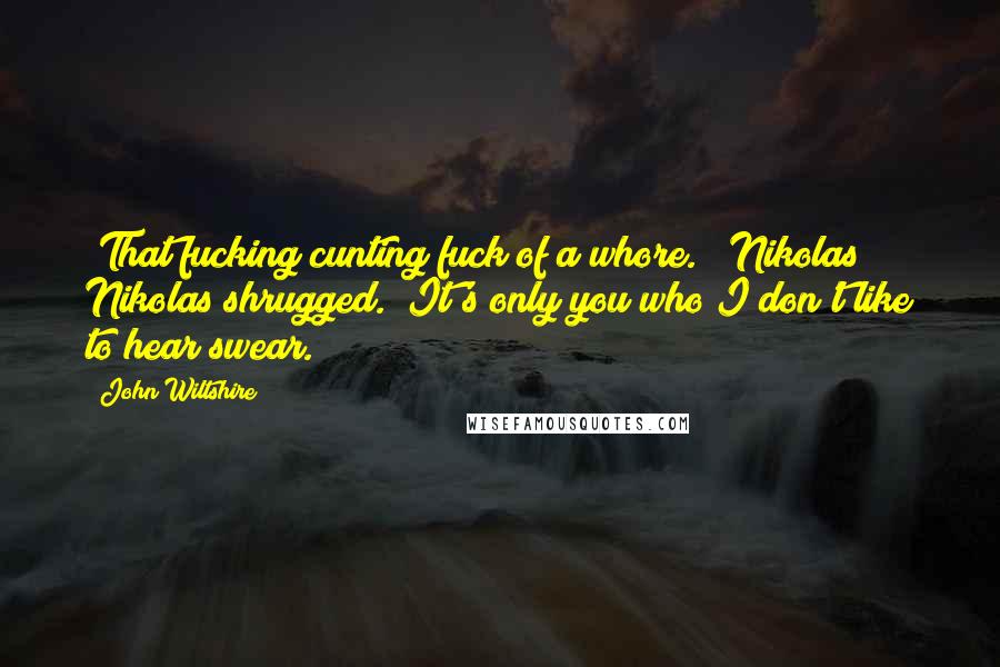 John Wiltshire Quotes: "That fucking cunting fuck of a whore." "Nikolas!" Nikolas shrugged. "It's only you who I don't like to hear swear.