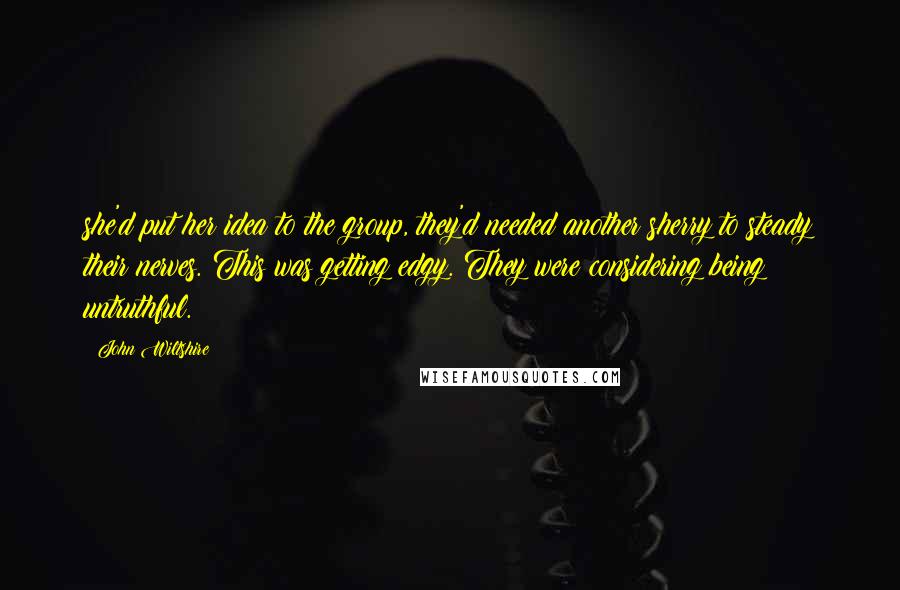 John Wiltshire Quotes: she'd put her idea to the group, they'd needed another sherry to steady their nerves. This was getting edgy. They were considering being untruthful.