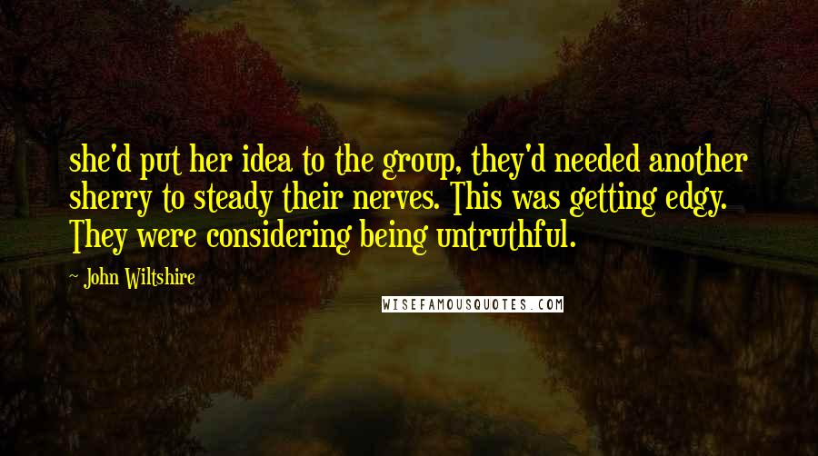 John Wiltshire Quotes: she'd put her idea to the group, they'd needed another sherry to steady their nerves. This was getting edgy. They were considering being untruthful.