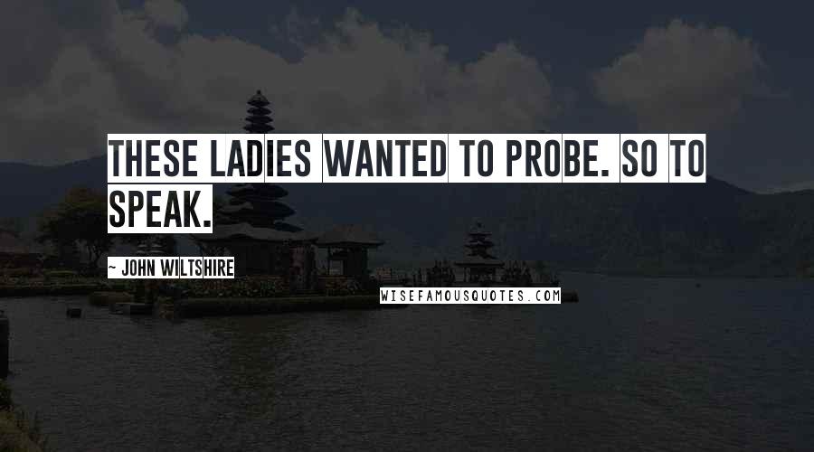 John Wiltshire Quotes: These ladies wanted to probe. So to speak.