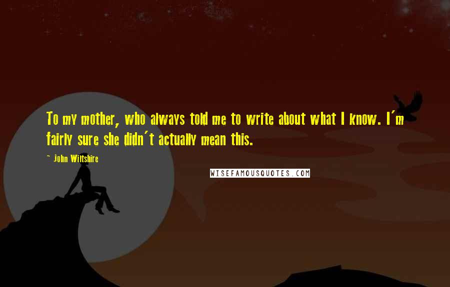 John Wiltshire Quotes: To my mother, who always told me to write about what I know. I'm fairly sure she didn't actually mean this.