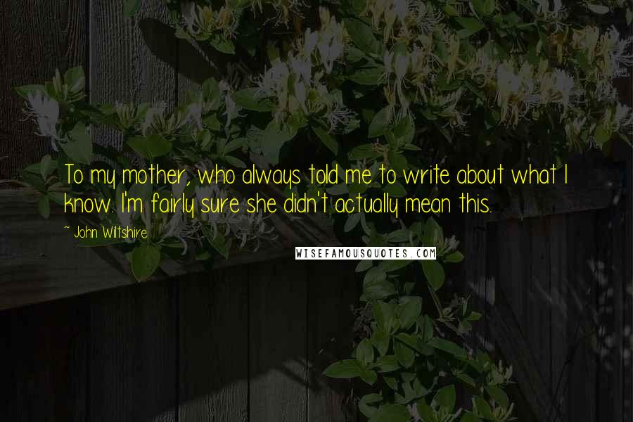 John Wiltshire Quotes: To my mother, who always told me to write about what I know. I'm fairly sure she didn't actually mean this.