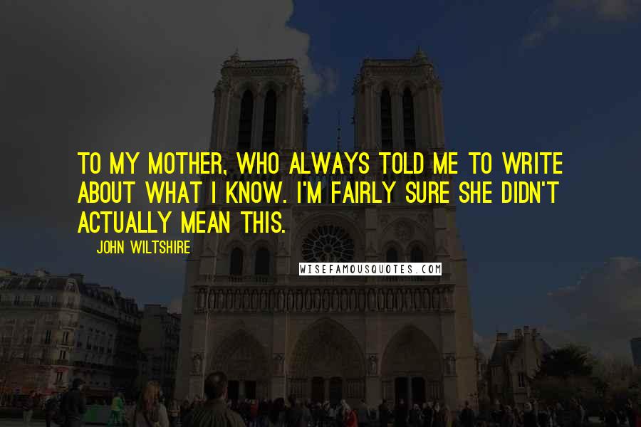 John Wiltshire Quotes: To my mother, who always told me to write about what I know. I'm fairly sure she didn't actually mean this.