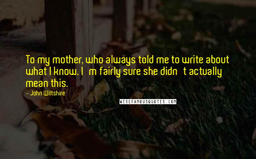 John Wiltshire Quotes: To my mother, who always told me to write about what I know. I'm fairly sure she didn't actually mean this.
