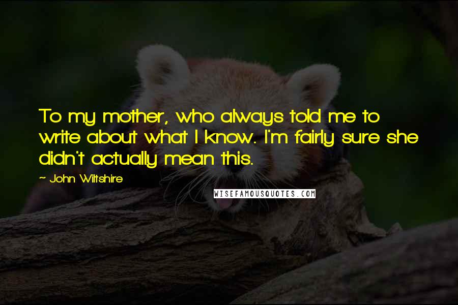John Wiltshire Quotes: To my mother, who always told me to write about what I know. I'm fairly sure she didn't actually mean this.