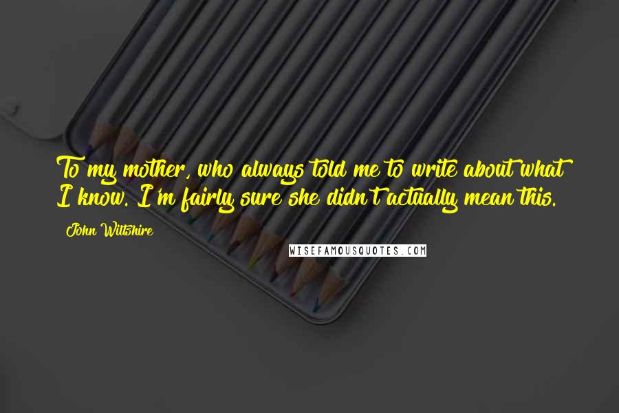 John Wiltshire Quotes: To my mother, who always told me to write about what I know. I'm fairly sure she didn't actually mean this.