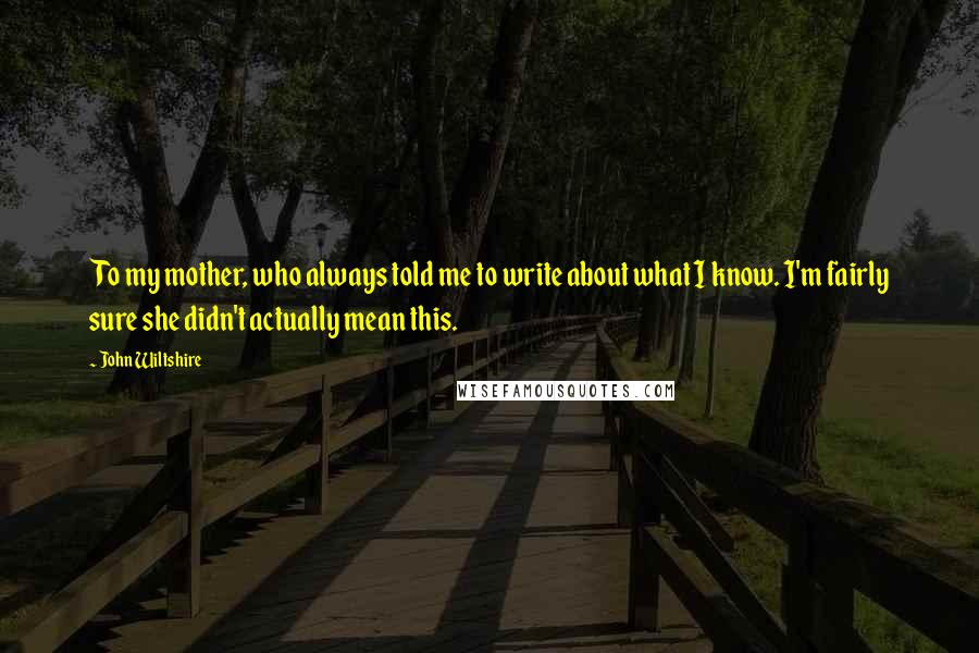 John Wiltshire Quotes: To my mother, who always told me to write about what I know. I'm fairly sure she didn't actually mean this.