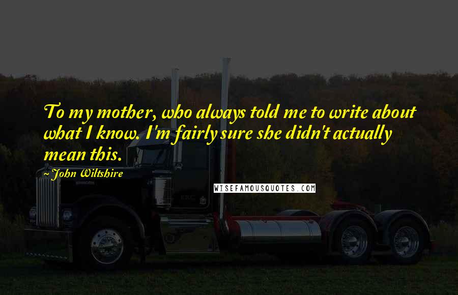 John Wiltshire Quotes: To my mother, who always told me to write about what I know. I'm fairly sure she didn't actually mean this.