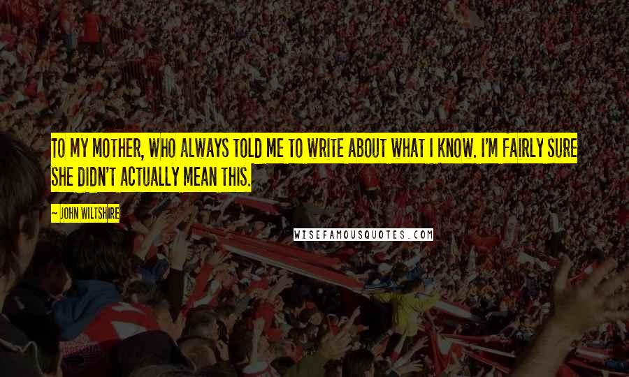 John Wiltshire Quotes: To my mother, who always told me to write about what I know. I'm fairly sure she didn't actually mean this.