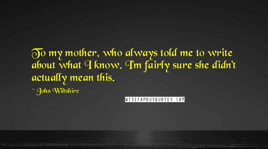 John Wiltshire Quotes: To my mother, who always told me to write about what I know. I'm fairly sure she didn't actually mean this.