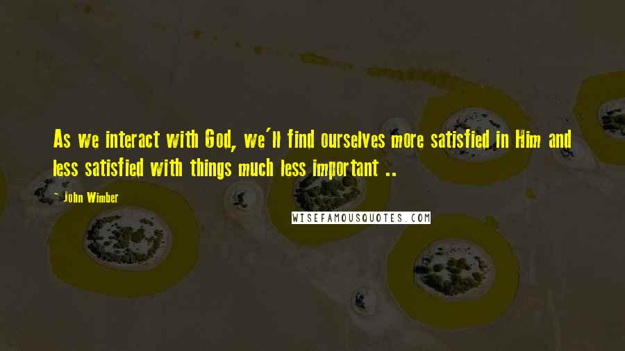 John Wimber Quotes: As we interact with God, we'll find ourselves more satisfied in Him and less satisfied with things much less important ..