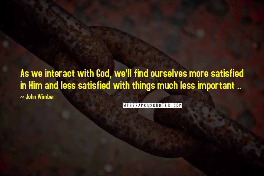 John Wimber Quotes: As we interact with God, we'll find ourselves more satisfied in Him and less satisfied with things much less important ..