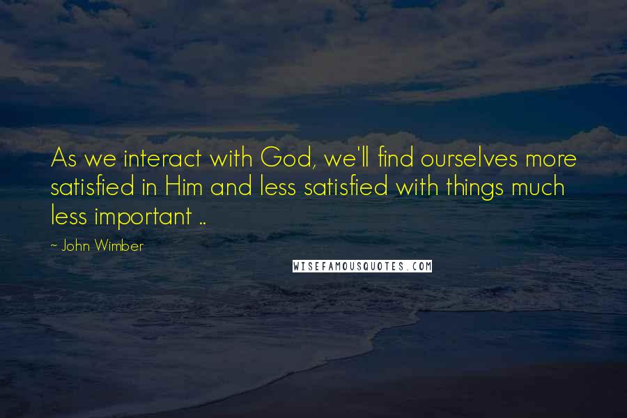John Wimber Quotes: As we interact with God, we'll find ourselves more satisfied in Him and less satisfied with things much less important ..