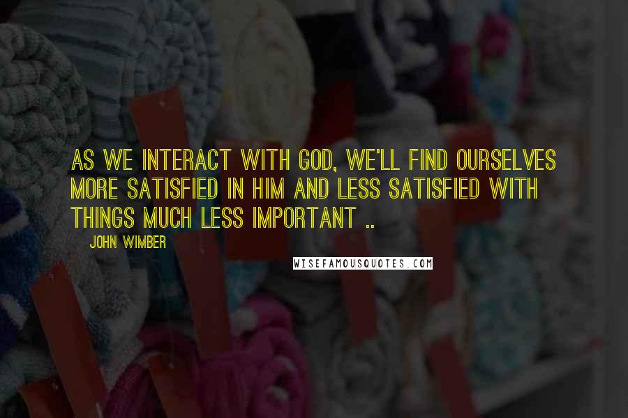 John Wimber Quotes: As we interact with God, we'll find ourselves more satisfied in Him and less satisfied with things much less important ..