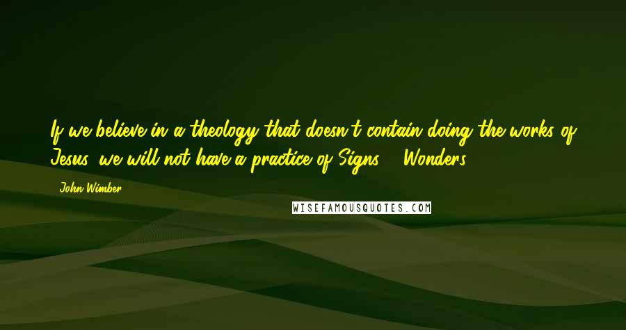 John Wimber Quotes: If we believe in a theology that doesn't contain doing the works of Jesus, we will not have a practice of Signs & Wonders ...