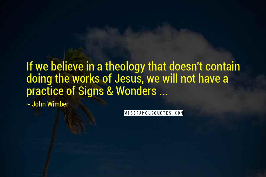 John Wimber Quotes: If we believe in a theology that doesn't contain doing the works of Jesus, we will not have a practice of Signs & Wonders ...