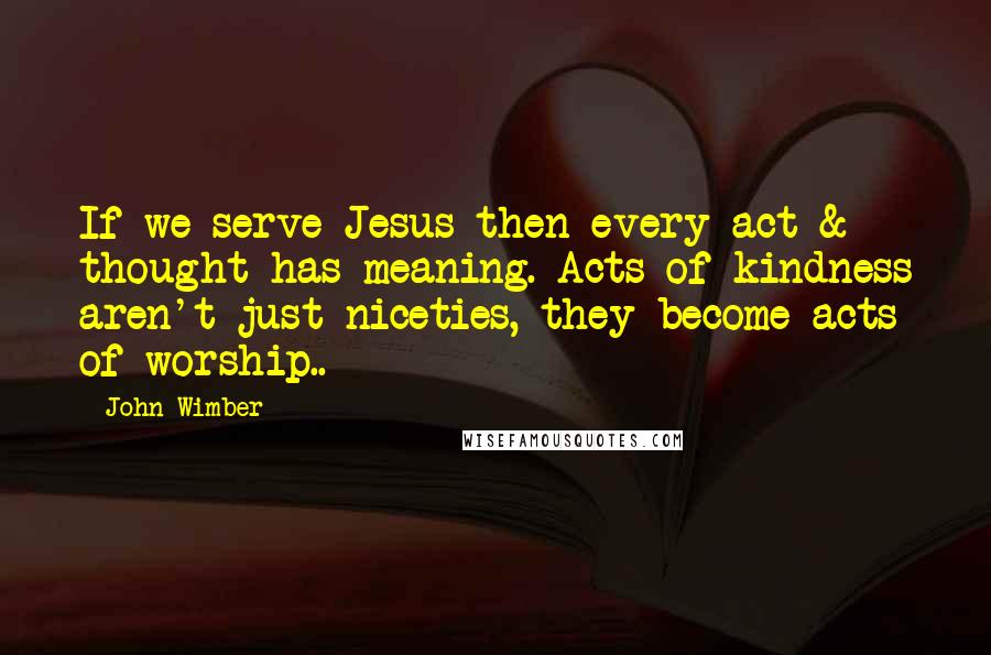 John Wimber Quotes: If we serve Jesus then every act & thought has meaning. Acts of kindness aren't just niceties, they become acts of worship..