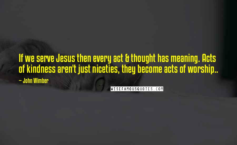 John Wimber Quotes: If we serve Jesus then every act & thought has meaning. Acts of kindness aren't just niceties, they become acts of worship..