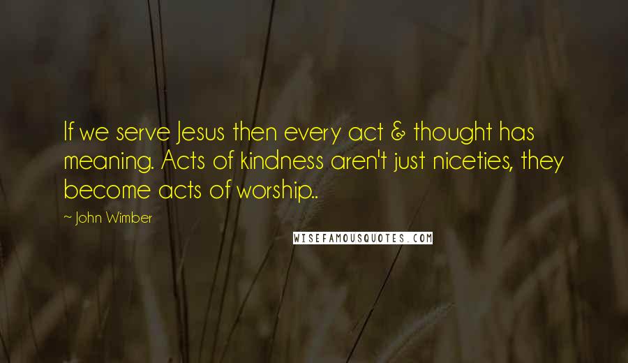 John Wimber Quotes: If we serve Jesus then every act & thought has meaning. Acts of kindness aren't just niceties, they become acts of worship..