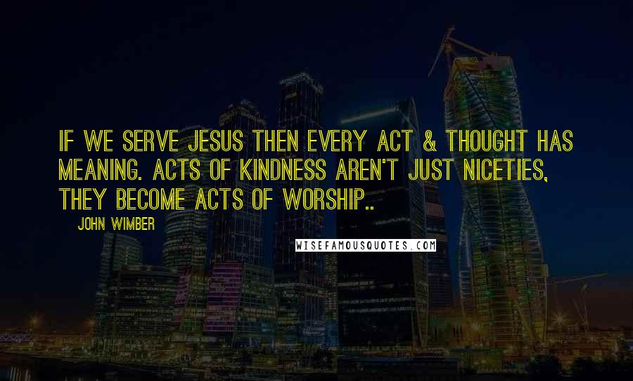 John Wimber Quotes: If we serve Jesus then every act & thought has meaning. Acts of kindness aren't just niceties, they become acts of worship..