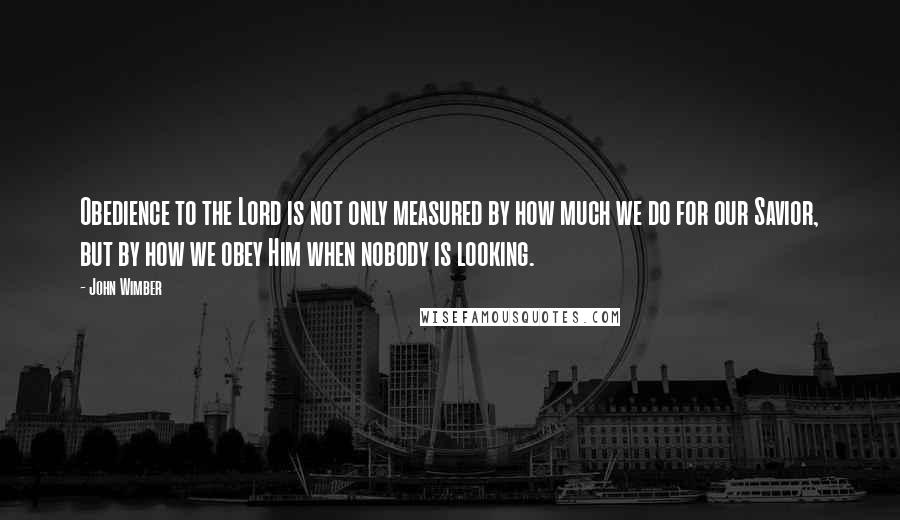 John Wimber Quotes: Obedience to the Lord is not only measured by how much we do for our Savior, but by how we obey Him when nobody is looking.