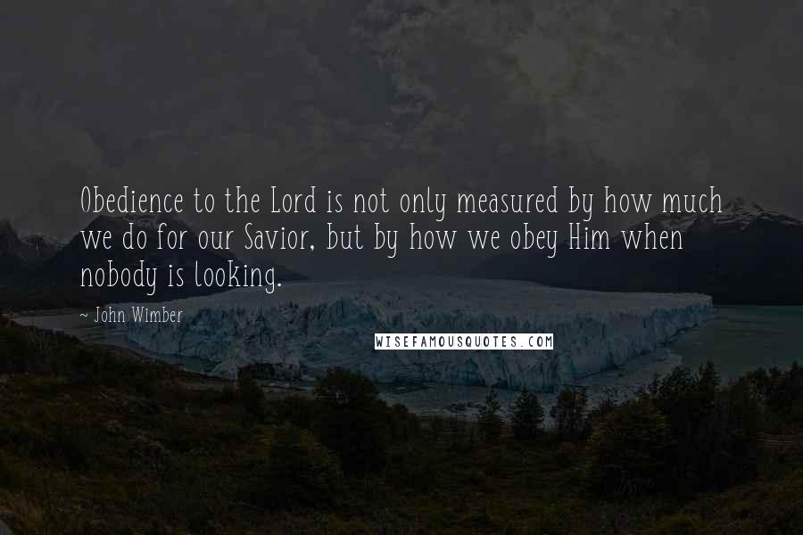 John Wimber Quotes: Obedience to the Lord is not only measured by how much we do for our Savior, but by how we obey Him when nobody is looking.