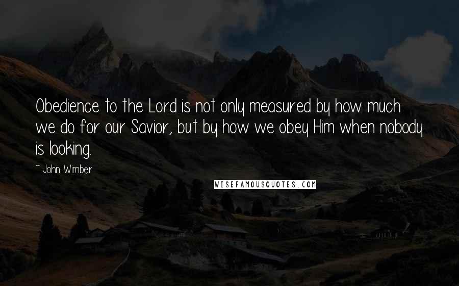 John Wimber Quotes: Obedience to the Lord is not only measured by how much we do for our Savior, but by how we obey Him when nobody is looking.