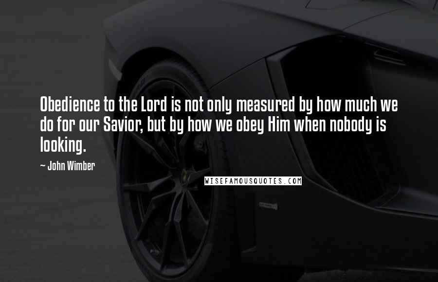 John Wimber Quotes: Obedience to the Lord is not only measured by how much we do for our Savior, but by how we obey Him when nobody is looking.