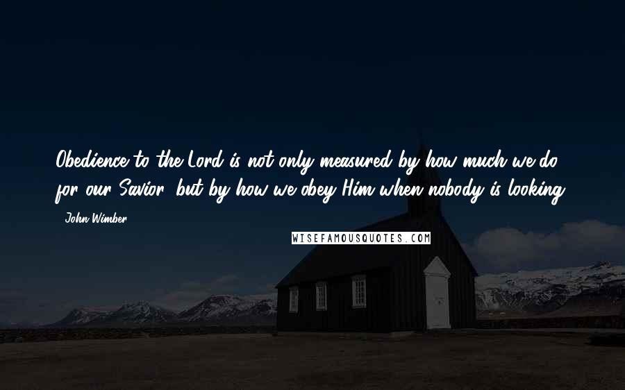 John Wimber Quotes: Obedience to the Lord is not only measured by how much we do for our Savior, but by how we obey Him when nobody is looking.