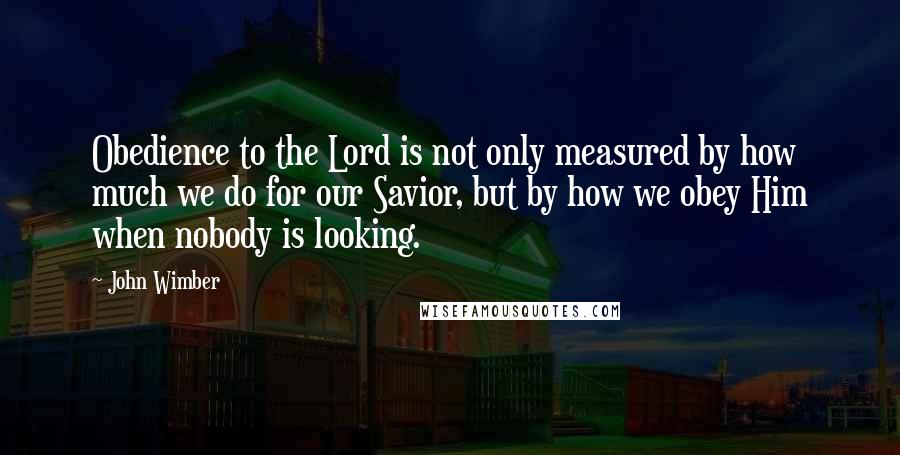 John Wimber Quotes: Obedience to the Lord is not only measured by how much we do for our Savior, but by how we obey Him when nobody is looking.