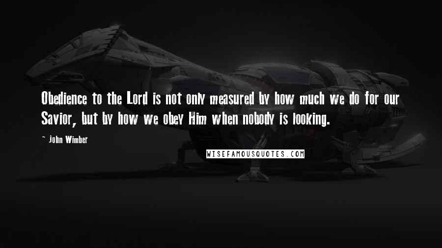 John Wimber Quotes: Obedience to the Lord is not only measured by how much we do for our Savior, but by how we obey Him when nobody is looking.