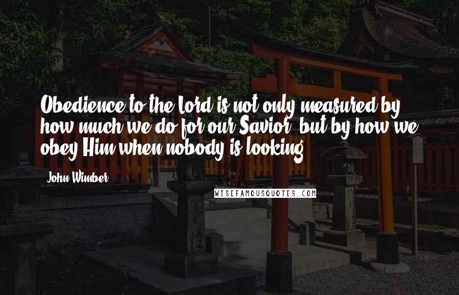 John Wimber Quotes: Obedience to the Lord is not only measured by how much we do for our Savior, but by how we obey Him when nobody is looking.