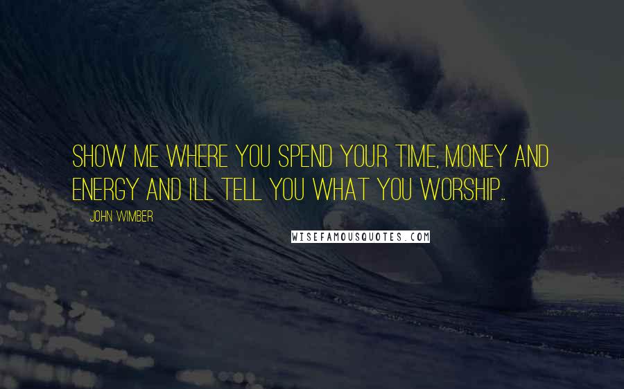 John Wimber Quotes: Show me where you spend your time, money and energy and I'll tell you what you worship..
