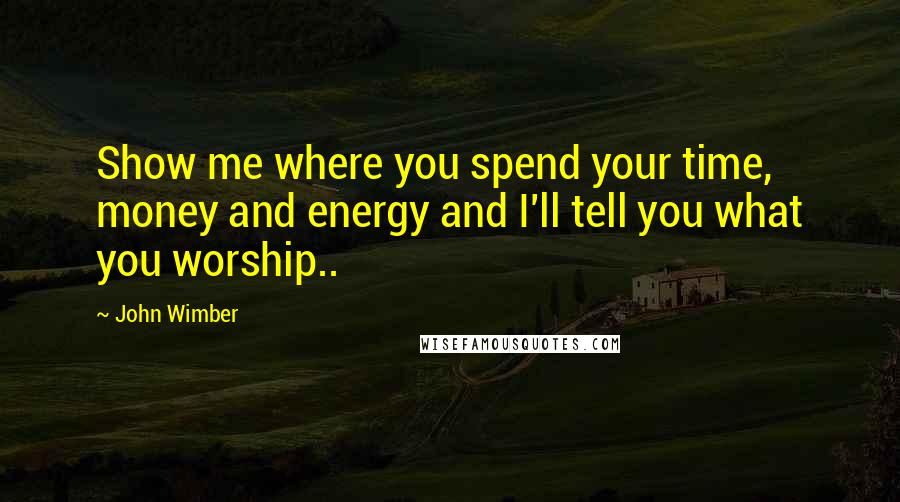 John Wimber Quotes: Show me where you spend your time, money and energy and I'll tell you what you worship..