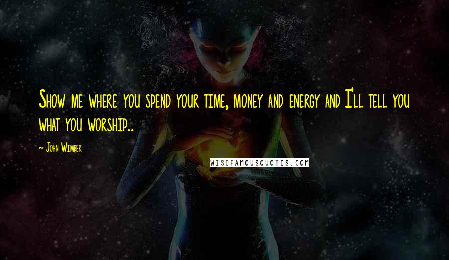 John Wimber Quotes: Show me where you spend your time, money and energy and I'll tell you what you worship..