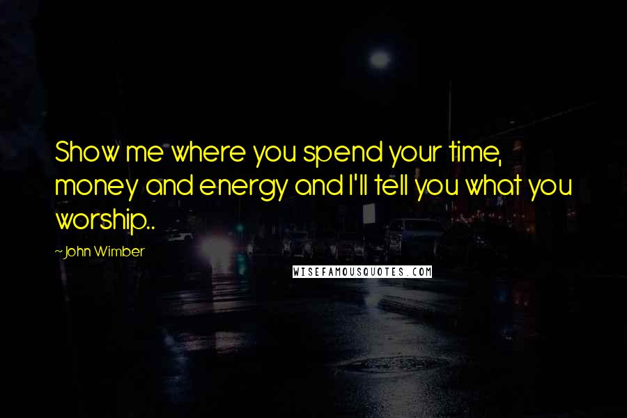 John Wimber Quotes: Show me where you spend your time, money and energy and I'll tell you what you worship..