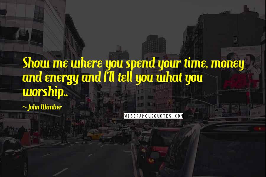 John Wimber Quotes: Show me where you spend your time, money and energy and I'll tell you what you worship..