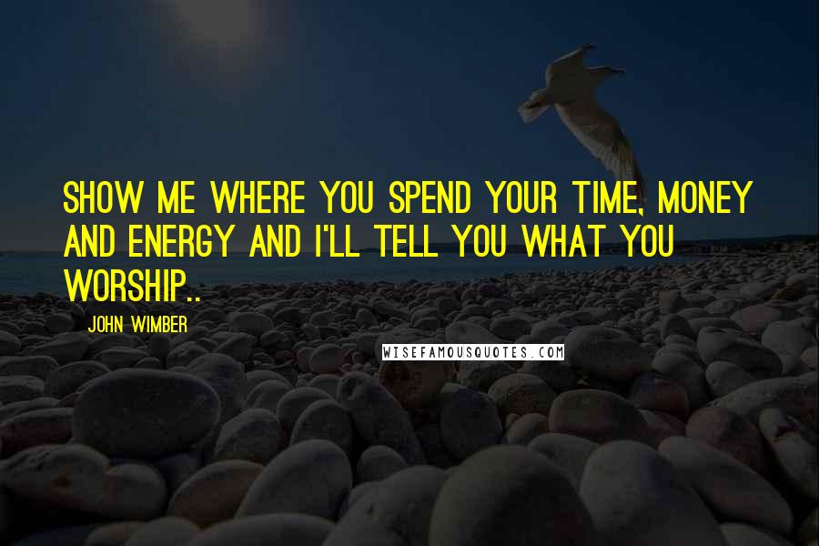 John Wimber Quotes: Show me where you spend your time, money and energy and I'll tell you what you worship..