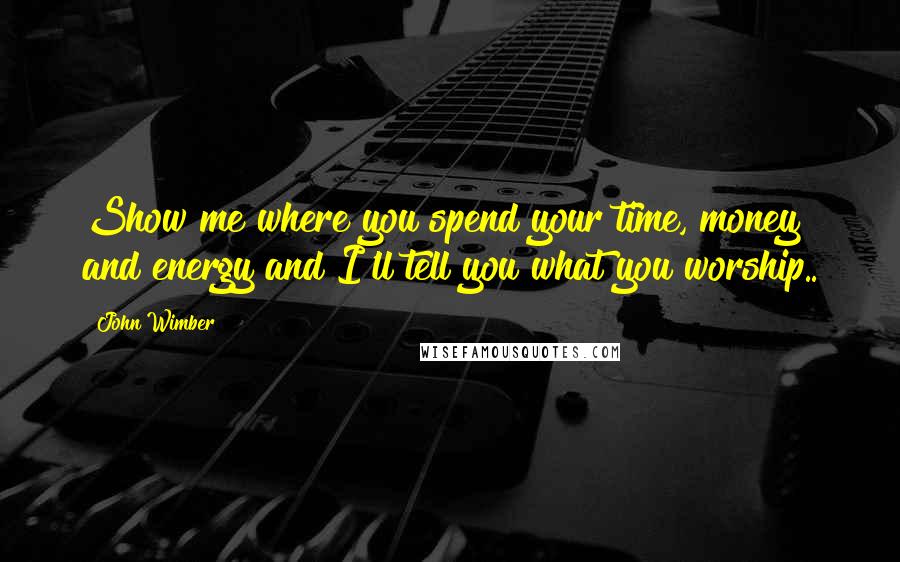 John Wimber Quotes: Show me where you spend your time, money and energy and I'll tell you what you worship..