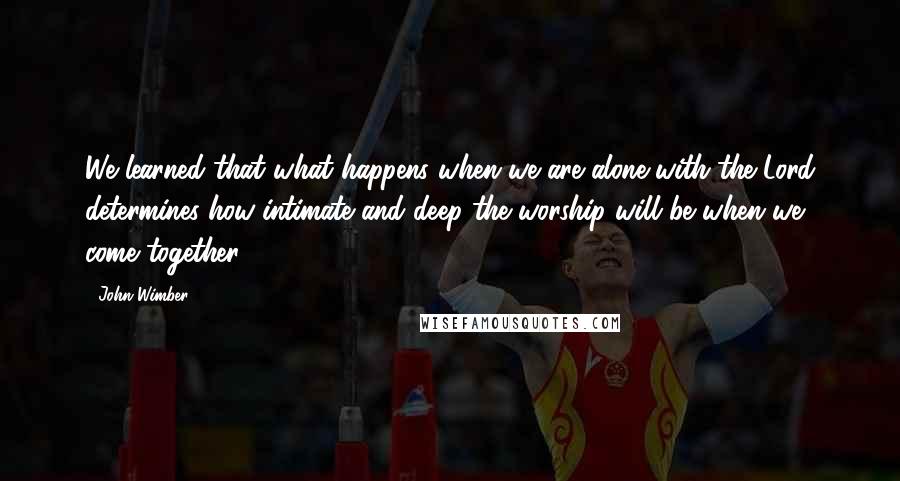 John Wimber Quotes: We learned that what happens when we are alone with the Lord determines how intimate and deep the worship will be when we come together.