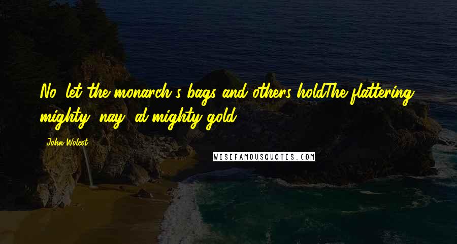John Wolcot Quotes: No, let the monarch's bags and others holdThe flattering, mighty, nay, al-mighty gold.