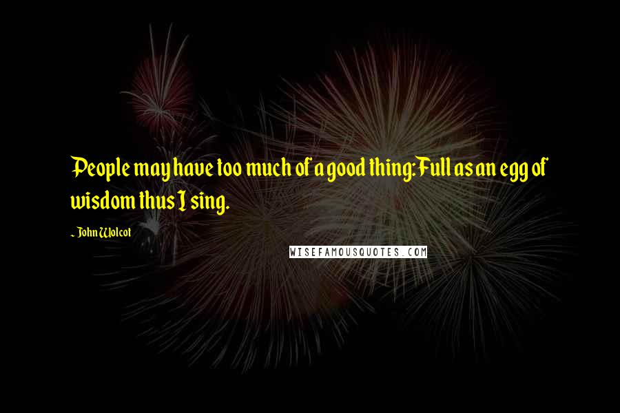 John Wolcot Quotes: People may have too much of a good thing:Full as an egg of wisdom thus I sing.