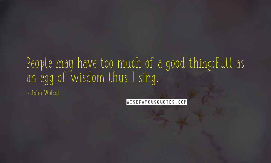 John Wolcot Quotes: People may have too much of a good thing:Full as an egg of wisdom thus I sing.