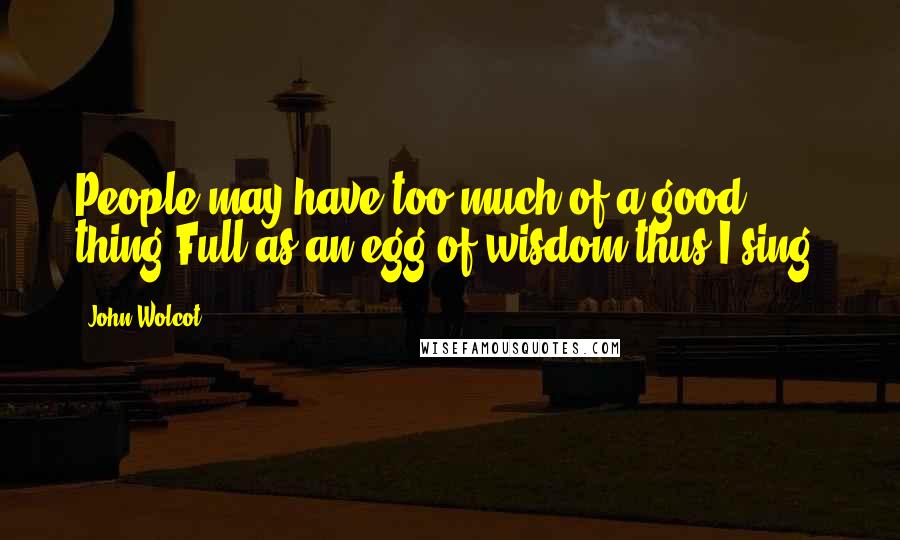 John Wolcot Quotes: People may have too much of a good thing:Full as an egg of wisdom thus I sing.