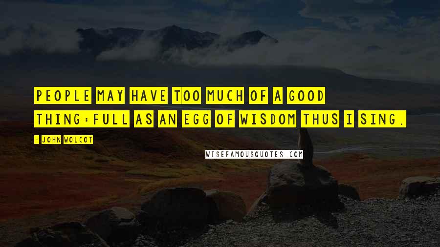 John Wolcot Quotes: People may have too much of a good thing:Full as an egg of wisdom thus I sing.