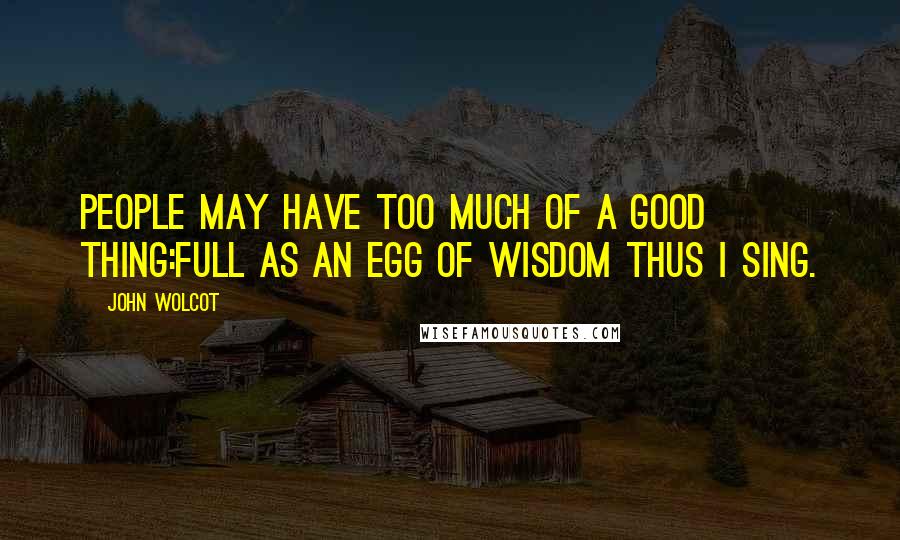John Wolcot Quotes: People may have too much of a good thing:Full as an egg of wisdom thus I sing.