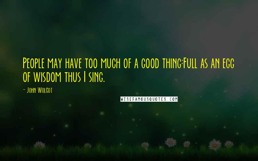 John Wolcot Quotes: People may have too much of a good thing:Full as an egg of wisdom thus I sing.