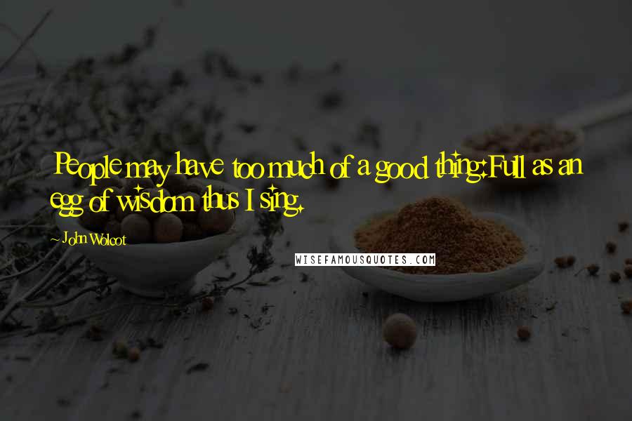 John Wolcot Quotes: People may have too much of a good thing:Full as an egg of wisdom thus I sing.